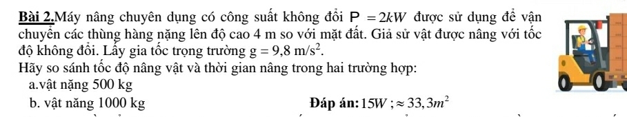 Bài 2.Máy nâng chuyên dụng có công suất không đổi P=2kW được sử dụng để vận 
chuyển các thùng hàng nặng lên độ cao 4 m so với mặt đất. Giả sử vật được nâng với tốc 
độ không đồi. Lấy gia tốc trọng trường g=9,8m/s^2. 
Hãy so sánh tốc độ nâng vật và thời gian nâng trong hai trường hợp: 
a.vật nặng 500 kg
b. vật năng 1000 kg Đáp án: 15W; approx 33,3m^2