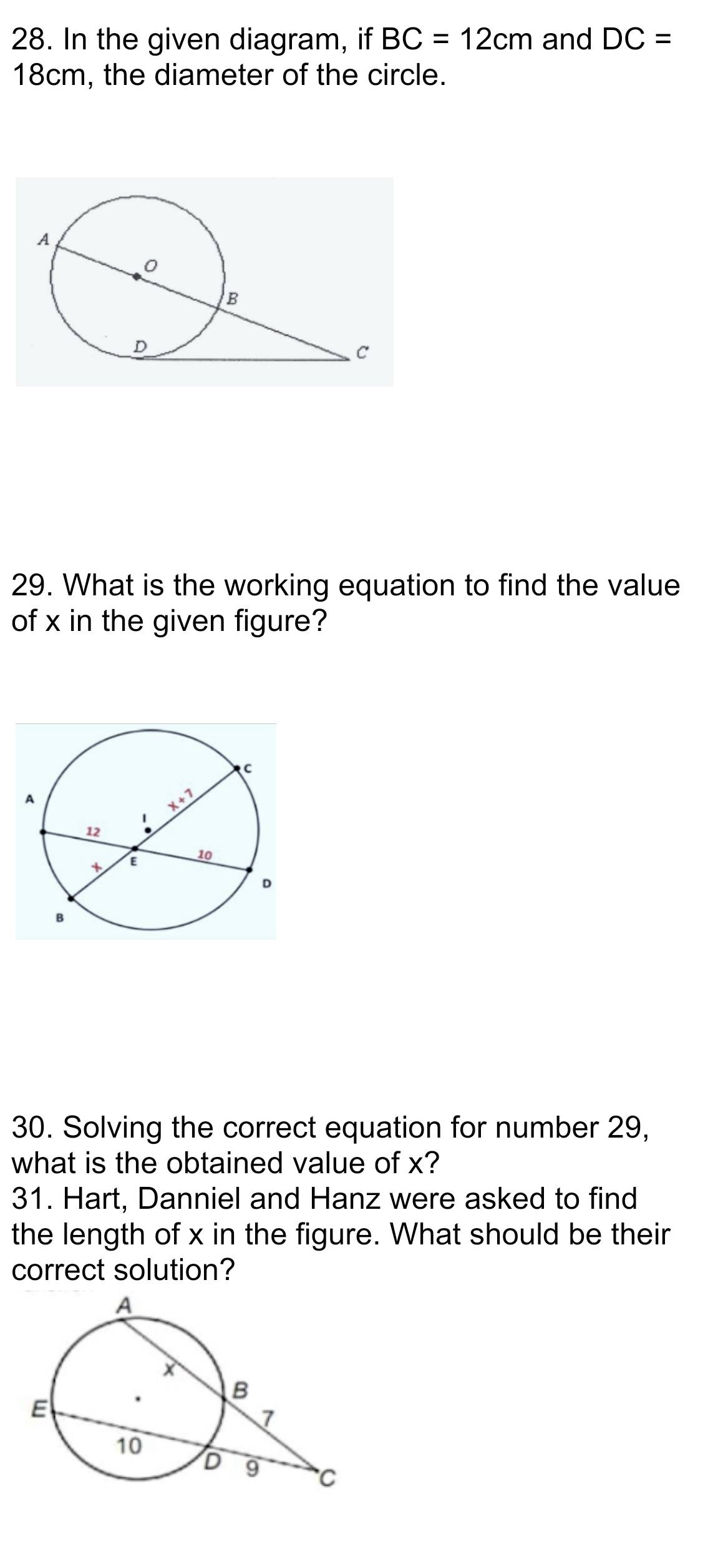 In the given diagram, if BC=12cm and DC=
18cm, the diameter of the circle.
29. What is the working equation to find the value
of x in the given figure?
30. Solving the correct equation for number 29,
what is the obtained value of x?
31. Hart, Danniel and Hanz were asked to find
the length of x in the figure. What should be their
correct solution?