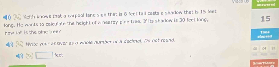 Video 
answered 
Keith knows that a carpool lane sign that is 8 feet tall casts a shadow that is 15 feet
long. He wants to calculate the height of a nearby pine tree. If its shadow is 30 feet long,
15
how tall is the pine tree? Time 
elapsed 
Write your answer as a whole number or a decimal. Do not round. 
00 28 
x_A □ feet
SmartScore