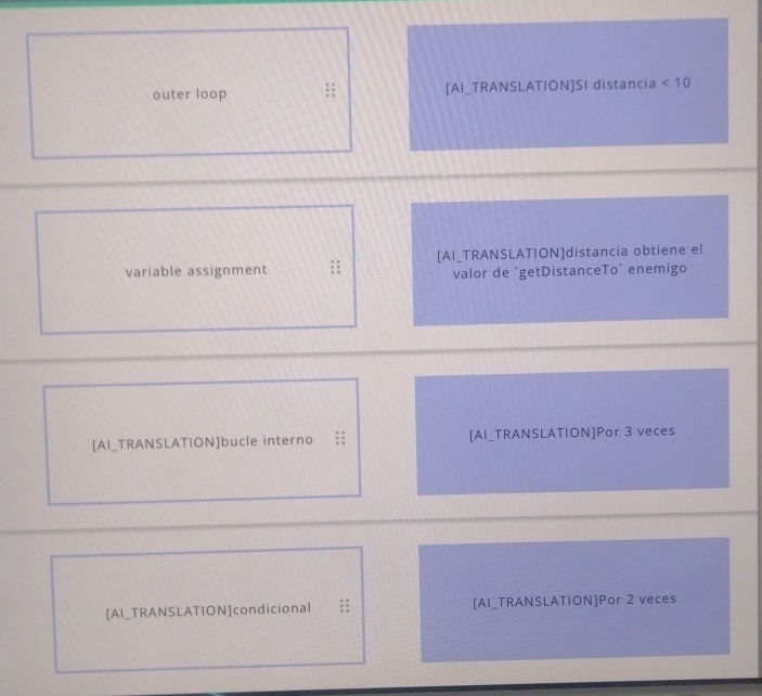 outer loop [AI_TRANSLATION]SI distancia <10</tex> 
variable assignment [AI_TRANSLATION]distancia obtiene el 
valor de `getDistanceTo` enemigo 
[AI_TRANSLATION]bucle interno [AI_TRANSLATION]Por 3 veces 
[AI_TRANSLATION]condicional :: [AI_TRANSLATION]Por 2 veces