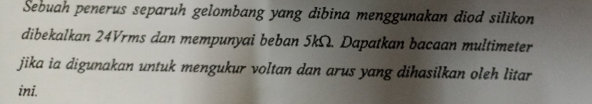 Sebuah penerus separuh gelombang yang dibina menggunakan diod silikon 
dibekalkan 24Vrms dan mempunyai beban 5kΩ. Dapatkan bacaan multimeter 
jika ia digunakan untuk mengukur voltan dan arus yang dihasilkan oleh litar 
ini.