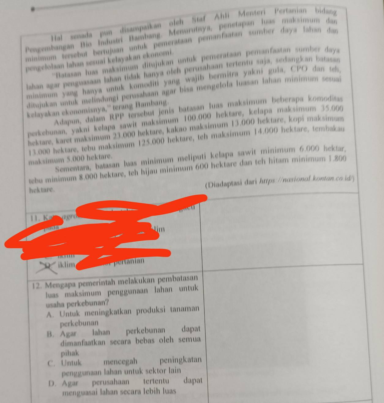 Hal senada pun disampaikan oleh Staf Ahli Menteri Pertanian bidang
Pengembangan Bio Industri Bambang. Menurutnya, penetapan luas maksimum dan
minimum tersebut bertujuan untuk pemerataan pemanfaatan sumber daya Jahan dan
pengelolaan lahan sesuai kelayakan ekonomi.
''Batasan luas maksimum ditujukan untuk pemerataan peranfaatan sumber daya
lahaa agar penguasaan lahan tidak hanya oleh perusahaan tertentu saja, sedangkan batasan
minimum yang hanya untuk komoditi yang wajib bermitra yakni gula, CPO dan teh,
ditujukan untuk melindungi perusahaan agar bisa mengelola luasan lahan minimum sesuai
kelayakan ekonomisnya,” terang Bambang.
Adapun, dalam RPP tersebut jenis batasan luas maksimum beberapa komoditas
perkebunan, yakni kelapa sawit maksimum 100.000 hektare, kelapa maksimum 35.000
hektare, karet maksimum 23.000 hektare, kakao maksimum 13.000 hektare, kopi maksimum
13.000 hektare, tebu maksimum 125,000 hektare, teh maksimum 14.000 hektare, tembakau
Sementara, batasan luas minimum meliputi kelapa sawit minimum 6.000 hektar,
maksimum 5.000 hektare.
tebu minimum 8.000 hektare, teh hijau minimum 600 hektare dan teh hitam minimum 1.800
hektare.
(Diadaptasi dari https://nasional.kontan.co.id/)
    
11. Ke agro

D iklim ernia
12. Mengapa pemerintah melakukan pembatasan
luas maksimum penggunaan lahan untuk
usaha perkebunan?
A. Untuk meningkatkan produksi tanaman
perkebunan
B. Agar lahan perkebunan dapat
dimanfaatkan secara bebas oleh semua
pihak
C. Untuk mencegah peningkatan
penggunaan lahan untuk sektor lain
D. Agar perusahaan tertentu dapat
menguasai lahan secara lebih luas