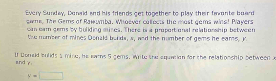 Every Sunday, Donald and his friends get together to play their favorite board 
game, The Gems of Rawumba. Whoever collects the most gems wins! Players 
can earn gems by building mines. There is a proportional relationship between 
the number of mines Donald builds, x, and the number of gems he earns, y. 
If Donald builds 1 mine, he earns 5 gems. Write the equation for the relationship between x
and y.
y=□