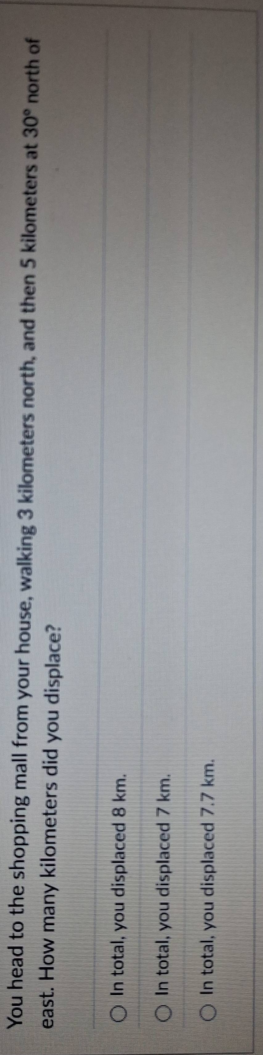 You head to the shopping mall from your house, walking 3 kilometers north, and then 5 kilometers at 30° north of
east. How many kilometers did you displace?
In total, you displaced 8 km.
In total, you displaced 7 km.
In total, you displaced 7.7 km.