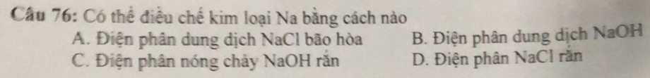 Cầu 76: Có thể điều chế kim loại Na bằng cách nào
A. Điện phân dung dịch NaCl bão hòa B. Điện phân dung dịch NaOH
C. Điện phân nóng chảy NaOH răn D. Điện phân NaCl răn