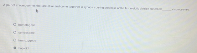 A pair of chromosomes that are alike and come together in synapsis during prophase of the first meiotic division are called_ chromosomes.
homologous
centrosome
homozygous
haploid