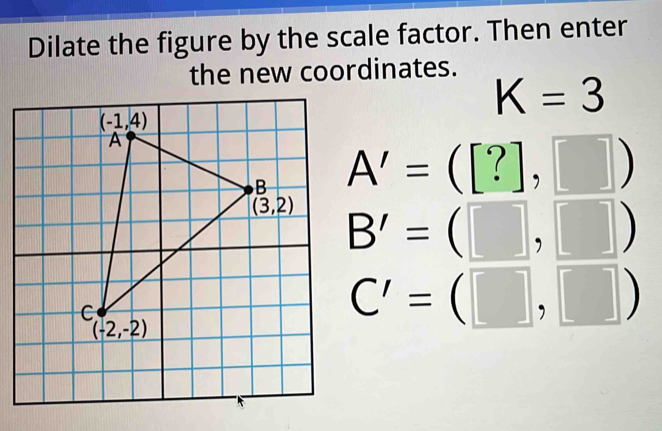 Dilate the figure by the scale factor. Then enter
the new coordinates.
K=3
A'=([?],□ )
B'=(□ ,□ )
C'=(□ ,□ )