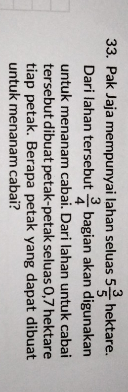 Pak Jaja mempunyai lahan seluas 5 3/5  1 nektare. 
Dari Iahan tersebut  3/4  bagian akan digunakan 
untuk menanam cabai. Dari lahan untuk cabai 
tersebut dibuat petak-petak seluas 0,7 hektare 
tiap petak. Berapa petak yang dapat dibuat 
untuk menanam cabai?