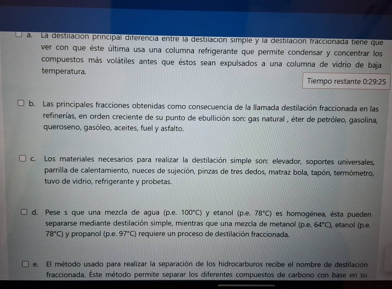 La destilación principal diferencia entre la destilación simple y la destilación fraccionada tiene que 
ver con que éste última usa una columna refrigerante que permite condensar y concentrar los 
compuestos más volátiles antes que éstos sean expulsados a una columna de vidrio de baja 
temperatura. 
Tiempo restante 0:29:25
b. Las principales fracciones obtenidas como consecuencia de la llamada destilación fraccionada en las 
refinerías, en orden creciente de su punto de ebullición son: gas natural , éter de petróleo, gasolina, 
queroseno, gasóleo, aceites, fuel y asfalto. 
c. Los materiales necesarios para realizar la destilación simple son: elevador, soportes universales, 
parrilla de calentamiento, nueces de sujeción, pinzas de tres dedos, matraz bola, tapón, termómetro, 
tuvo de vidrio, refrigerante y probetas. 
d. Pese s que una mezcla de agua (p.e. 100°C) y etanol (p.e. 78°C) es homogénea, ésta pueden 
separarse mediante destilación simple, mientras que una mezcla de metanol (p.e. 64°C) , etanol (p.e.
78°C) y propanol (p.e. 97°C) requiere un proceso de destilación fraccionada. 
e. El método usado para realizar la separación de los hidrocarburos recibe el nombre de destilación 
fraccionada. Éste método permite separar los diferentes compuestos de carbono con base en su