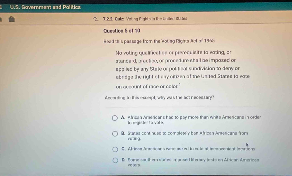 Government and Politics
7.2.2 Qulz: Voting Rights in the United States
Question 5 of 10
Read this passage from the Voting Rights Act of 1965:
No voting qualification or prerequisite to voting, or
standard, practice, or procedure shall be imposed or
applied by any State or political subdivision to deny or
abridge the right of any citizen of the United States to vote
on account of race or color.1
According to this excerpt, why was the act necessary?
A. African Americans had to pay more than white Americans in order
to register to vote.
B. States continued to completely ban African Americans from
voting.
C. African Americans were asked to vote at inconvenient locations
D. Some southern states imposed literacy tests on African American
voters.