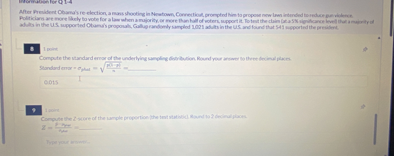 Information for Q 1-4 
After President Obama's re-election, a mass shooting in Newtown, Connecticut, prompted him to propose new laws intended to reduce gun violence. 
Politicians are more likely to vote for a law when a majority, or more than half of voters, support it. To test the claim (at-a 5% significance level) that a majority of 
adults in the U.S. supported Obama's proposals, Gallup randomly sampled 1,021 adults in the U.S. and found that 541 supported the president. 
8 1 point 
Compute the standard error of the underlying sampling distribution. Round your answer to three decimal places. 
Standard error -sigma _phat=sqrt(frac p(1-p))n= _
0.015
9 1 point 
Compute the Z-score of the sample proportion (the test statistic). Round to 2 decimal places. 
_ Z=frac j-mu _phassigma _pas=
Type your answer...