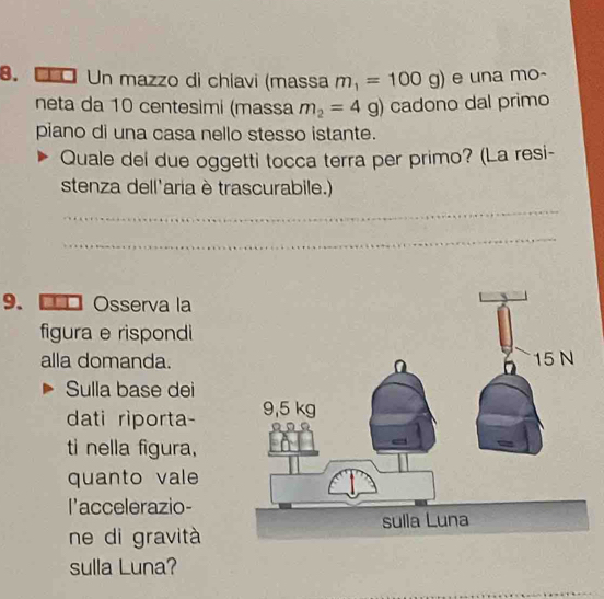 Un mazzo di chiavi (massa m_1=100g) e una mo- 
neta da 10 centesimi (massa m_2=4g) cadono dal primo 
piano di una casa nello stesso istante. 
Quale dei due oggetti tocca terra per primo? (La resi- 
stenza dell'aria è trascurabile.) 
_ 
_ 
9. ■Osserva la 
figura e rispondi 
alla domanda. 
Sulla base dei 
dati riporta- 
ti nella figura, 
quanto vale 
l'accelerazio- 
ne di gravità 
sulla Luna?