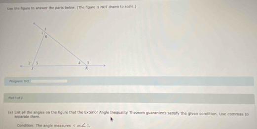 Use the fgure to answer the parts below. (The figure is NOT drawn to scale.) 
Progress: 02 
Part 1 of 2 
(a) List all the angles on the figure that the Exterior Angle Inequality Theorem guarantees satisfy the given condition. Use commas to 
separate them. 
Condition: The angle measures ∠ m∠ 1.