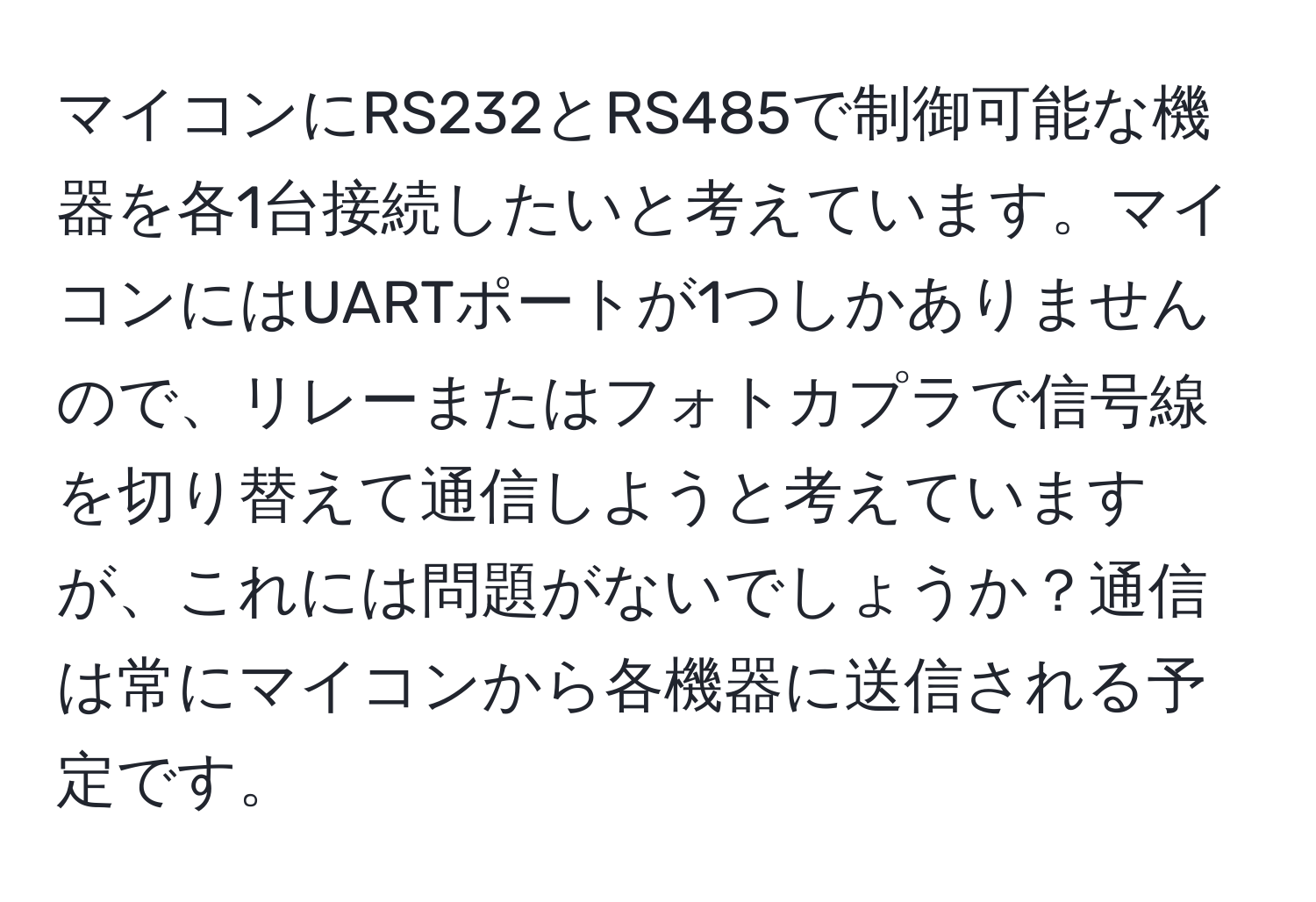 マイコンにRS232とRS485で制御可能な機器を各1台接続したいと考えています。マイコンにはUARTポートが1つしかありませんので、リレーまたはフォトカプラで信号線を切り替えて通信しようと考えていますが、これには問題がないでしょうか？通信は常にマイコンから各機器に送信される予定です。