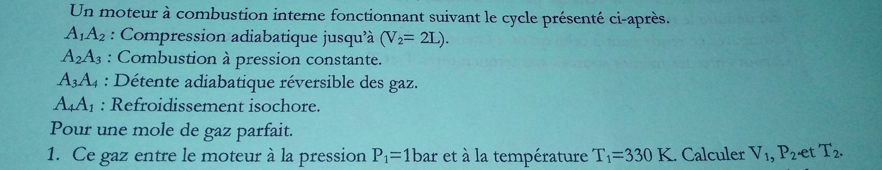 Un moteur à combustion interne fonctionnant suivant le cycle présenté ci-après.
A_1A_2 : Compression adiabatique jusqu'à (V_2=2L).
A_2A_3 : Combustion à pression constante.
A_3A_4 : Détente adiabatique réversible des gaz.
A_4A_1 : Refroidissement isochore. 
Pour une mole de gaz parfait. 
1. Ce gaz entre le moteur à la pression P_1=1bar et à la température T_1=330K. Calculer V_1, P_2· et T_2.