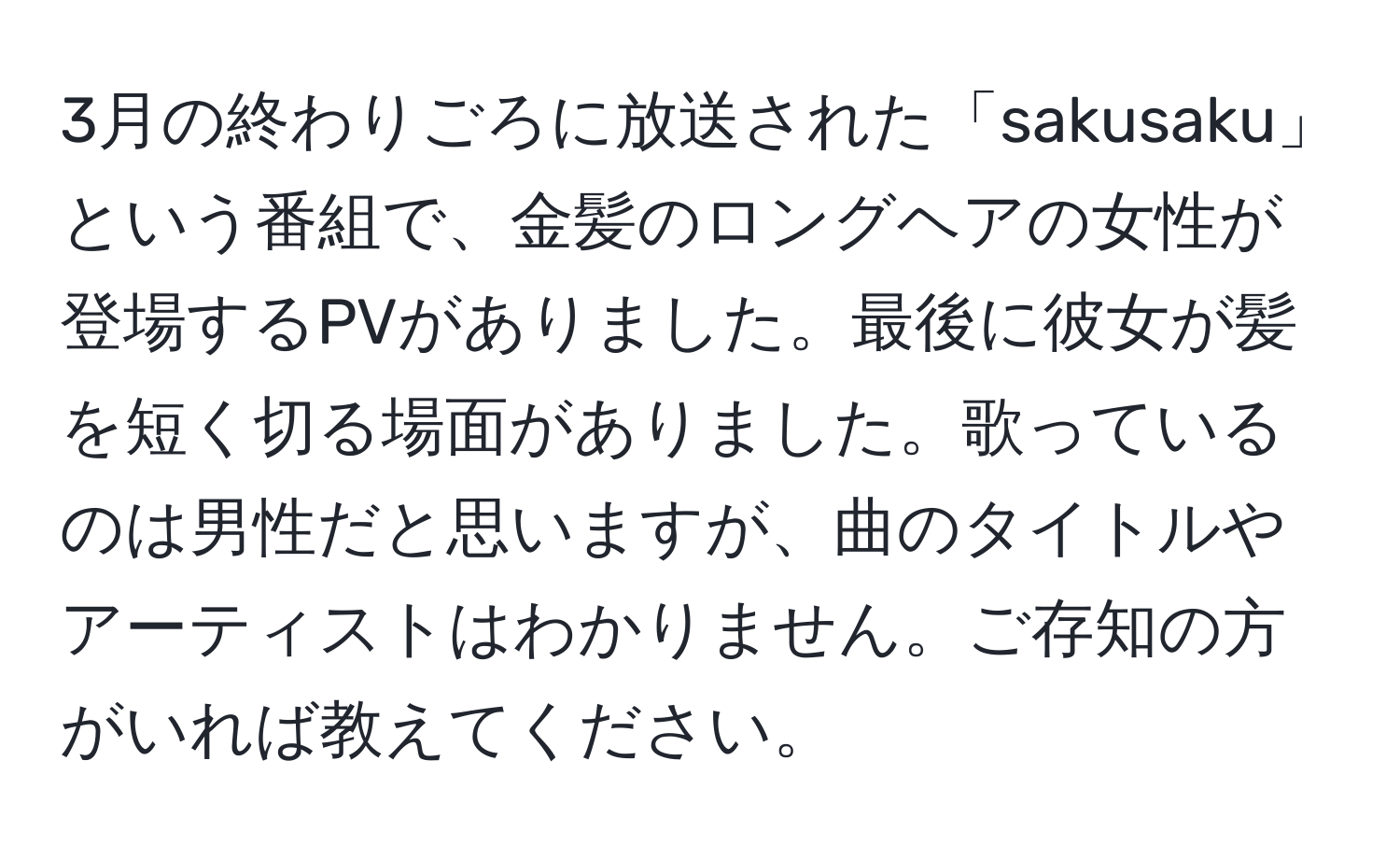 3月の終わりごろに放送された「sakusaku」という番組で、金髪のロングヘアの女性が登場するPVがありました。最後に彼女が髪を短く切る場面がありました。歌っているのは男性だと思いますが、曲のタイトルやアーティストはわかりません。ご存知の方がいれば教えてください。