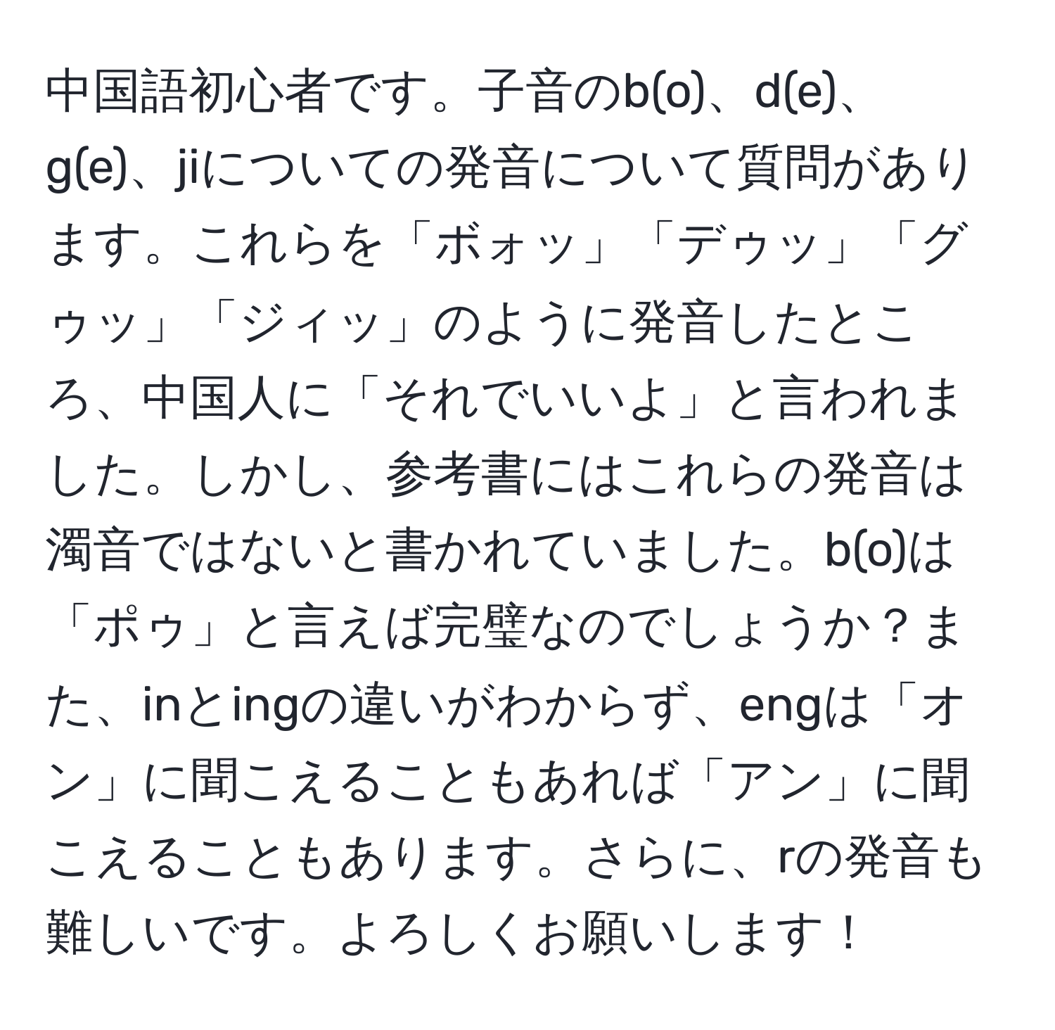 中国語初心者です。子音のb(o)、d(e)、g(e)、jiについての発音について質問があります。これらを「ボォッ」「デゥッ」「グゥッ」「ジィッ」のように発音したところ、中国人に「それでいいよ」と言われました。しかし、参考書にはこれらの発音は濁音ではないと書かれていました。b(o)は「ポゥ」と言えば完璧なのでしょうか？また、inとingの違いがわからず、engは「オン」に聞こえることもあれば「アン」に聞こえることもあります。さらに、rの発音も難しいです。よろしくお願いします！