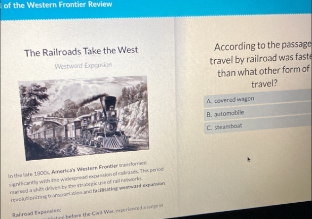 of the Western Frontier Review
The Railroads Take the West According to the passage
Westward Expansion travel by railroad was faste
than what other form of
travel?
A. covered wagon
B. automobile
C. steamboat
In the late 1800s, America's Western Frontier transf
significantly with the widespread expansion of railroads. This period
marked a shift driven by the strategic use of rail networks,
revolutionizing transportation and facilitating westward expansion
hlithed before the Civil War, experienced a surge in
Railroad Expansion: