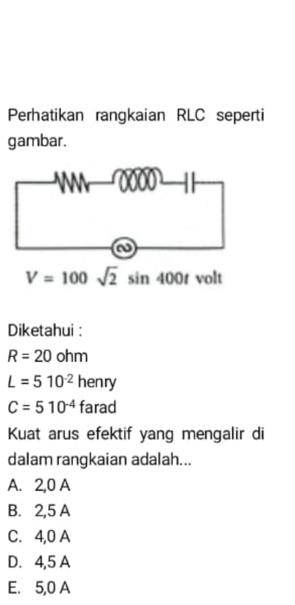 Perhatikan rangkaian RLC seperti
gambar.
V=100sqrt(2)sin 400t volt
Diketahui :
R=20ohm
L=510^(-2)henry
C=510^(-4)farad
Kuat arus efektif yang mengalir di
dalam rangkaian adalah...
A. 2,0 A
B. 2,5 A
C. 4,0 A
D. 4,5 A
E. 5,0 A