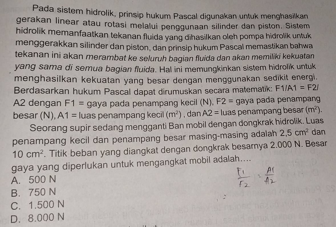 Pada sistem hidrolik, prinsip hukum Pascal digunakan untuk menghasilkan
gerakan linear atau rotasi melalui penggunaan silinder dan piston. Sistem
hidrolik memanfaatkan tekanan fluida yang dihasilkan oleh pompa hidrolik untuk
menggerakkan silinder dan piston, dan prinsip hukum Pascal memastikan bahwa
tekanan ini akan merambat ke seluruh bagian fluida dan akan memiliki kekuatan
yang sama di semua bagian fluida. Hal ini memungkinkan sistem hidrolik untuk
menghasilkan kekuatan yang besar dengan menggunakan sedikit energi.
Berdasarkan hukum Pascal dapat dirumuskan secara matematik: F1/A1=F2/
A2 dengan F1= gaya pada penampang kecil (N), F2= gaya pada penampang
besar (N), A1= luas penampang kecil (m^2) , dan A2= luas penampang besar (m^2). 
Seorang supir sedang mengganti Ban mobil dengan dongkrak hidrolik. Luas
penampang kecil dan penampang besar masing-masing adalah 2,5cm^2 dan
10cm^2. Titik beban yang diangkat dengan dongkrak besarnya 2.000 N. Besar
gaya yang diperlukan untuk mengangkat mobil adalah....
A. 500 N
B. 750 N
C. 1.500 N
D. 8.000 N