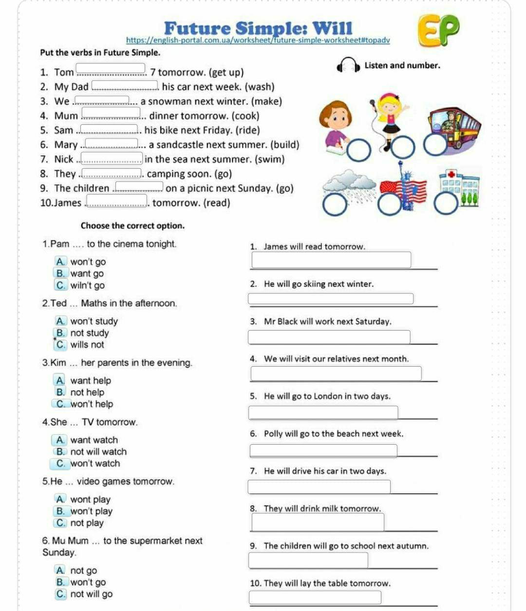 Future Simple: Will
https://english-portal.com.ua/worksheet/future-simple-worksheet#topadv
Put the verbs in Future Simple.
Listen and number.
1. Tom ... 7 tomorrow. (get up)
2. My Dad his car next week. (wash)
3. We a snowman next winter. (make)
4. Mum . dinner tomorrow. (cook)
5. Sam . his bike next Friday. (ride)
6. Mary a sandcastle next summer. (build)
7. Nick in the sea next summer. (swim)
8. They . camping soon. (go)
9. The children on a picnic next Sunday. (go)
10. James . tomorrow. (read)
Choose the correct option.
1.Pam .... to the cinema tonight. 1. James will read tomorrow.
A. won't go
B. want go
C. wiln't go 2. He will go skiing next winter.
2.Ted ... Maths in the afternoon.
A. won't study 3. Mr Black will work next Saturday.
B. not study
C. wills not
3.Kim ... her parents in the evening. 4. We will visit our relatives next month.
A. want help
B. not help 5. He will go to London in two days.
C. won't help
4.She ... TV tomorrow.
6. Polly will go to the beach next week.
A. want watch
B. not will watch
C. won't watch
7. He will drive his car in two days.
5.He ... video games tomorrow.
A. wont play
B. won't play 8. They will drink milk tomorrow.
C. not play
6. Mu Mum ... to the supermarket next 9. The children will go to school next autumn.
Sunday.
A. not go
B. won't go 10. They will lay the table tomorrow.
C. not will go