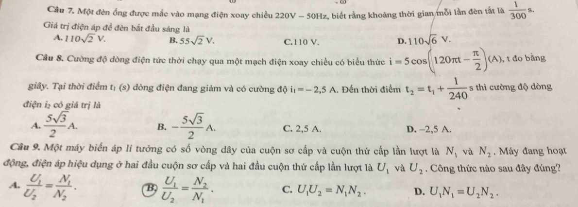 Một đèn ống được mắc vào mạng điện xoay chiều 220V - 50Hz, biết rằng khoảng thời gian mỗi lần đèn tất là  1/300 s.
Giá trị điện áp để đèn bắt đầu sáng là
A. 110sqrt(2)V. B. 55sqrt(2)V. C. 110 V. D. 110sqrt(6)V.
Câu 8. Cường độ dòng điện tức thời chạy qua một mạch điện xoay chiều có biểu thức i=5cos (120π t- π /2 )(A) , t đo bằng
giây. Tại thời điểm t_1(s) đòng điện đang giảm và có cường độ i_1=-2,5A.. Đến thời điểm t_2=t_1+ 1/240  s thì cường độ dòng
điện i₂ có giá trị là
B.
A.  5sqrt(3)/2 A. - 5sqrt(3)/2 A. C. 2,5 A. D. -2,5 A.
Câu 9. Một máy biển áp lí tưởng có số vòng dây của cuộn sơ cấp và cuộn thứ cấp lần lượt là N_1 và N_2. Máy đang hoạt
động, điện áp hiệu dụng ở hai đầu cuộn sơ cấp và hai đầu cuộn thứ cấp lần lượt là U_1 và U_2. Công thức nào sau đây đúng?
A. frac U_1U_2=frac N_1N_2. frac U_1U_2=frac N_2N_1.
B,
C. U_1U_2=N_1N_2. D. U_1N_1=U_2N_2.