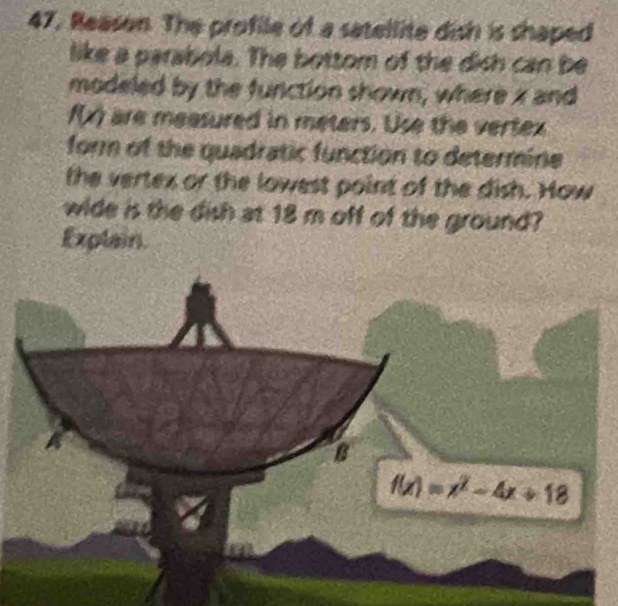 Reason. The profile of a satellite dish is shaped 
like a parabola. The bottom of the dish can be 
modeled by the function shown, where x and
∠ 1 are measured in meters. Use the vertex 
form of the quadratic function to determine 
the vertex or the lowest point of the dish. How 
wide is the dish at 18 m off of the ground? 
Explain. 
B
f(x)=x^2-4x+18