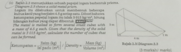 Rajah 2.3 menunjukkan sebuah pepejal logam berbentuk prisma. 
Diagram 2.3 shows a solid metal prism. 
Logam itu dileburkan untuk membentuk beberapa 
kubus kecil yang berjisim 4.5 g setiap satu. Diberi bahawa 
ketumpatan pepejal logam itu ialah 3015kg/m^3 , hirung 
bilangan kubus yang dapat dibentuk. KUaYn=== 
The metal is melted to form several small cubes with 
a mass of 4.5 g each. Given that the density of the solid 
metal is 3015kg/m^3 , calculate the number of cubes that 
can be formed.
[Kerumpatan = Hsim(kg)/Islpadu(m^3) ]/[Density= Mass(kg)/Volume(m^3) ] Rajah 2.3/Diagram 2.3 
[3 markah/ marks