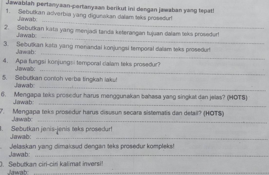 Jawablah pertanyaan-pertanyaan berikut ini dengan jawaban yang tepat! 
1. Sebutkan adverbia yang digunakan dalam teks prosedur! 
Jawab:_ 
2. Sebutkan kata yang menjadi tanda keterangan tujuan dalam teks prosedur! 
Jawab: 
_ 
3. Sebutkan kata yang menandai konjungsi temporal dalam teks prosedur! 
Jawab:_ 
4. Apa fungsi konjungsi temporal dalam teks prosedur? 
Jawab:_ 
5. Sebutkan contoh verba tingkah laku! 
Jawab:_ 
6. Mengapa teks prosedur harus menggunakan bahasa yang singkat dan jelas? (HOTS) 
Jawab:_ 
7. Mengapa teks prosedur harus disusun secara sistematis dan detail? (HOTS) 
Jawab:_ 
. Sebutkan jenis-jenis teks prosedur! 
Jawab:_ 
Jelaskan yang dimaksud dengan teks prosedur kompleks! 
Jawab:_ 
. Sebutkan ciri-ciri kalimat inversi! 
Jawab:_