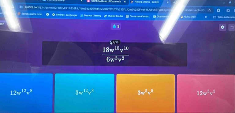 Combined Laws of Exponents Playing a Game - Quizizz
quizizz.com/join/game/U2FsdGVkX1%252FJJYSov5a23ZGWdKxVw1Bz70TUYP%252FLJQmE%252FyraFe6Jy8V5RTVrrEXyepS 2BVmtxuApbN80
Select a game mod... Settings - Languages d Desmos | Testing Student Grades Conversion Calcufa Channelvis Quick, Draw! Todos los favento
1th
5
7/25
 18w^(15)v^(10)/6w^3v^2 
12w^(12)v^8
3w^(12)v^8
3w^5v^5
12w^5v^5