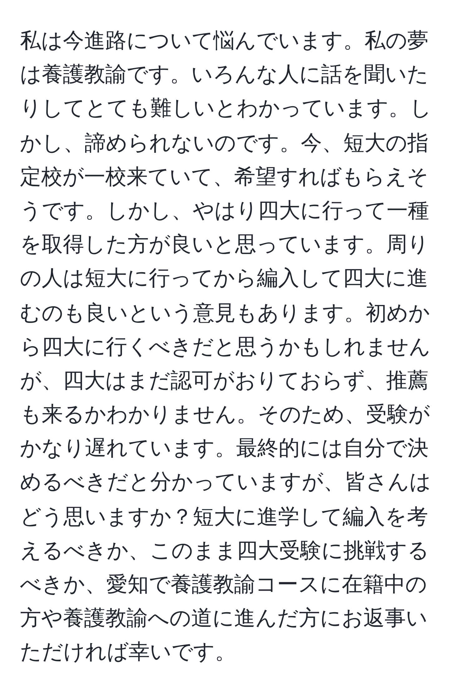 私は今進路について悩んでいます。私の夢は養護教諭です。いろんな人に話を聞いたりしてとても難しいとわかっています。しかし、諦められないのです。今、短大の指定校が一校来ていて、希望すればもらえそうです。しかし、やはり四大に行って一種を取得した方が良いと思っています。周りの人は短大に行ってから編入して四大に進むのも良いという意見もあります。初めから四大に行くべきだと思うかもしれませんが、四大はまだ認可がおりておらず、推薦も来るかわかりません。そのため、受験がかなり遅れています。最終的には自分で決めるべきだと分かっていますが、皆さんはどう思いますか？短大に進学して編入を考えるべきか、このまま四大受験に挑戦するべきか、愛知で養護教諭コースに在籍中の方や養護教諭への道に進んだ方にお返事いただければ幸いです。