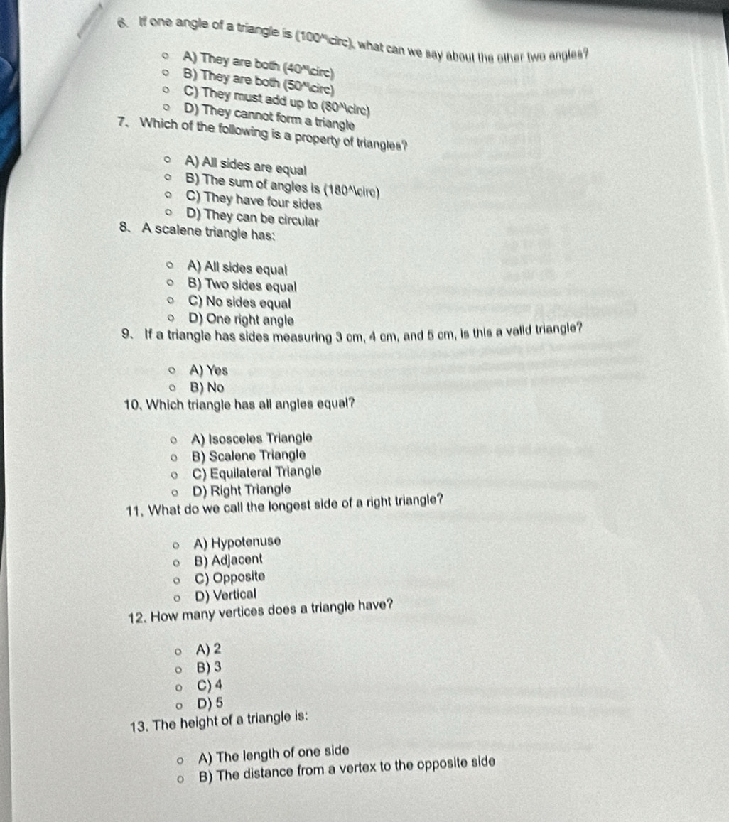 If one angle of a triangle is (100"circ), what can we say about the ether two engles?
A) They are both (40 'circ)
B) They are both (50 'circ)
C) They must add up to (80^ circ)
D) They cannot form a triangle
7、 Which of the following is a property of triangles?
A) All sides are equal
B) The sum of angles is (180^cire)
C) They have four sides
D) They can be circular
8. A scalene triangle has:
A) All sides equal
B) Two sides equal
C) No sides equal
D) One right angle
9. If a triangle has sides measuring 3 cm, 4 cm, and 5 cm, is this a valid triangle?
A) Yes
B) No
10. Which triangle has all angles equal?
A) Isosceles Triangle
B) Scalene Triangle
C) Equilateral Triangle
D) Right Triangle
11. What do we call the longest side of a right triangle?
A) Hypotenuse
B) Adjacent
C) Opposite
D) Vertical
12. How many vertices does a triangle have?
A) 2
B) 3
C) 4
D) 5
13. The height of a triangle is:
A) The length of one side
B) The distance from a vertex to the opposite side
