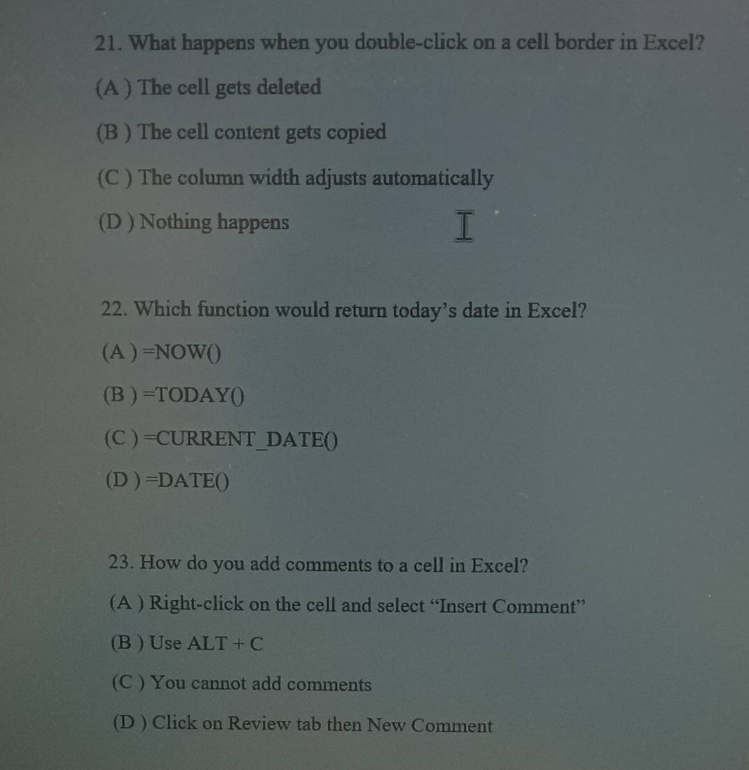 What happens when you double-click on a cell border in Excel?
(A ) The cell gets deleted
(B ) The cell content gets copied
(C ) The column width adjusts automatically
(D ) Nothing happens
22. Which function would return today’s date in Excel?
(A)=NOW()
(B)=TODAYO
(C ) =CUR RE NT_D ATE ( 
(D)=DATE() 
23. How do you add comments to a cell in Excel?
(A ) Right-click on the cell and select “Insert Comment”
(B ) Use ALT+C
(C ) You cannot add comments
(D ) Click on Review tab then New Comment
