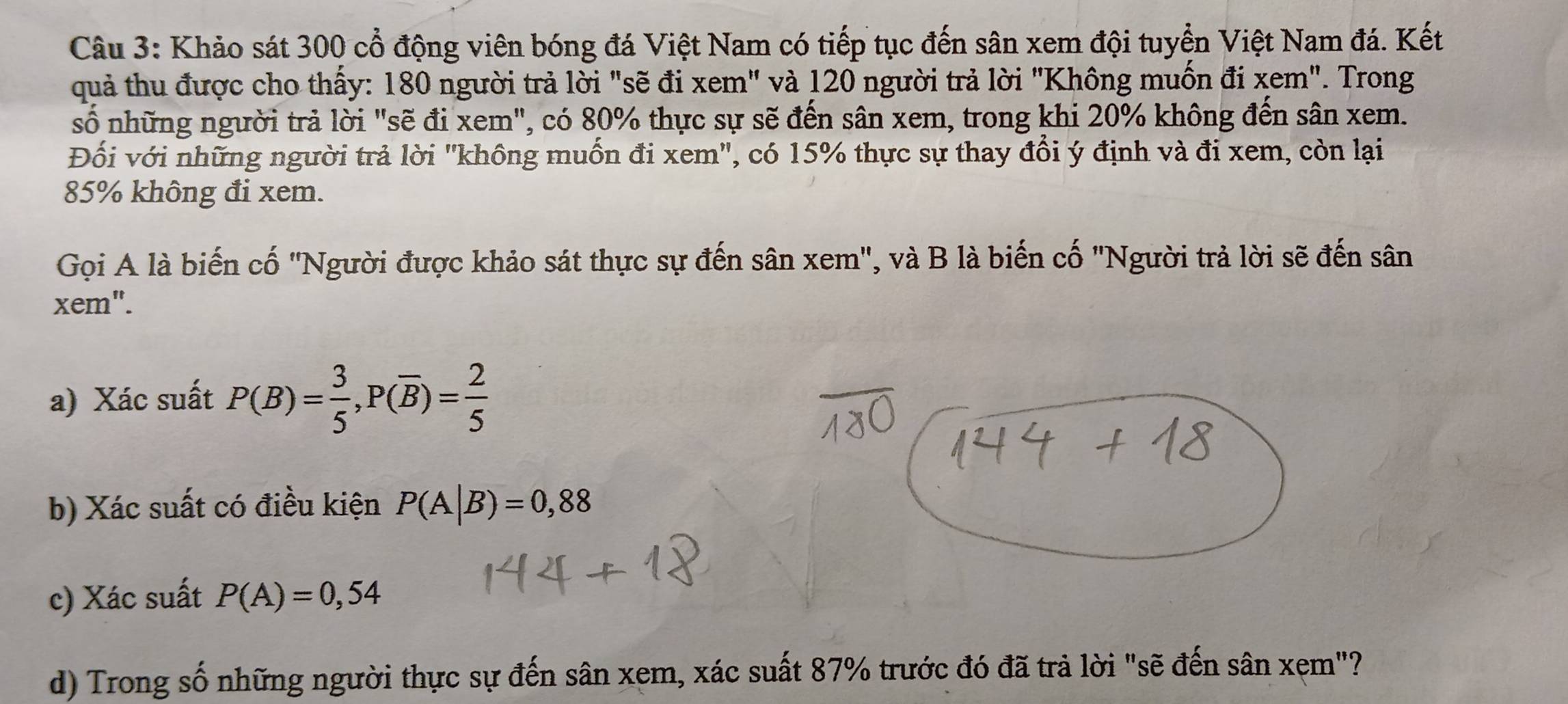 Khảo sát 300 cổ động viên bóng đá Việt Nam có tiếp tục đến sân xem đội tuyển Việt Nam đá. Kết 
quả thu được cho thấy: 180 người trả lời "sẽ đi xem" và 120 người trả lời "Không muốn đi xem". Trong 
số những người trả lời "sẽ đi xem", có 80% thực sự sẽ đến sân xem, trong khi 20% không đến sân xem. 
Đối với những người trả lời 'không muốn đi xem ', có 15% thực sự thay đổi ý định và đi xem, còn lại
85% không đi xem. 
Gọi A là biến cố 'Người được khảo sát thực sự đến sân xem", và B là biến cố "Người trả lời sẽ đến sân 
xem". 
a) Xác suất P(B)= 3/5 , P(overline B)= 2/5 
b) Xác suất có điều kiện P(A|B)=0,88
c) Xác suất P(A)=0,54
d) Trong số những người thực sự đến sân xem, xác suất 87% trước đó đã trả lời "sẽ đến sân xẹm"?