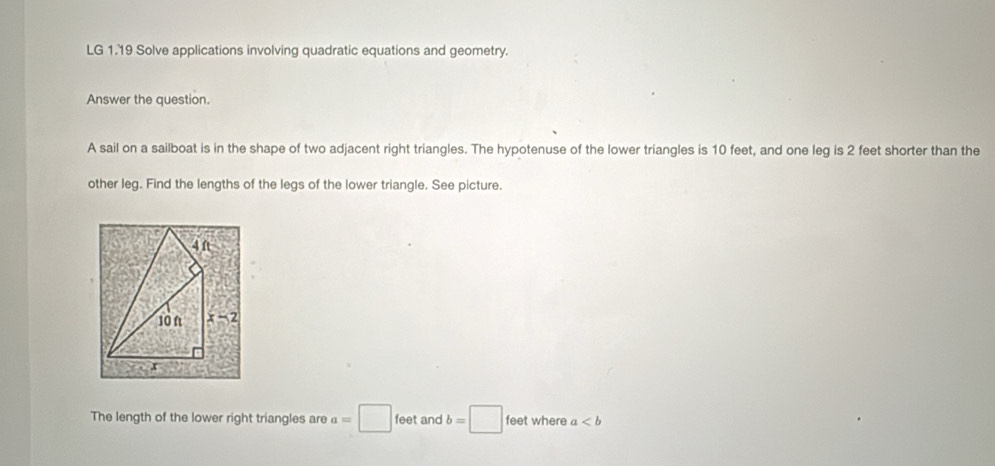 LG 1.19 Solve applications involving quadratic equations and geometry.
Answer the question.
A sail on a sailboat is in the shape of two adjacent right triangles. The hypotenuse of the lower triangles is 10 feet, and one leg is 2 feet shorter than the
other leg. Find the lengths of the legs of the lower triangle. See picture.
The length of the lower right triangles are a=□ feet and b=□ feet where a