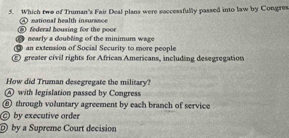 Which two of Truman’s Fair Deal plans were successfully passed into law by Congres
A national health insurance
⑧ federal housing for the poor
nearly a doubling of the minimum wage
an extension of Social Security to more people
Egreater civil rights for African Americans, including desegregation
How did Truman desegregate the military?
A with legislation passed by Congress
⑥ through voluntary agreement by each branch of service
by executive order
D by a Supreme Court decision