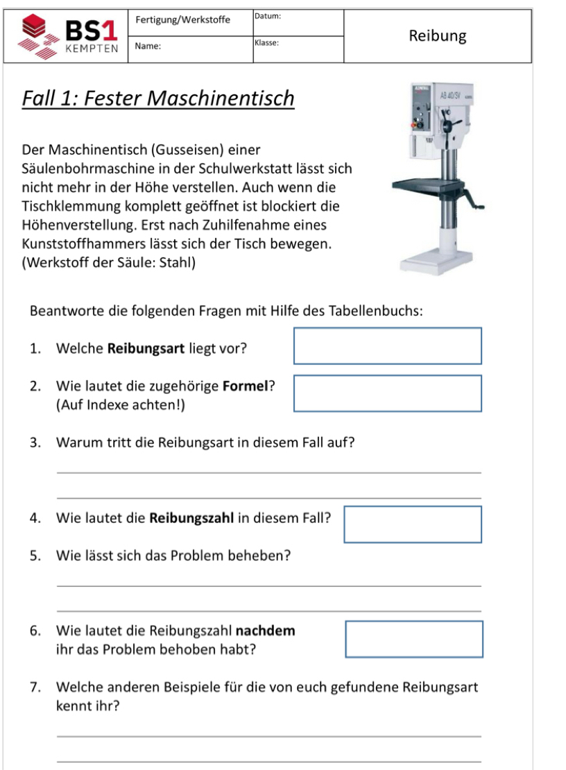 BS1 Fertigung/Werkstoffe Datum: 
KEMPTEN Name: Klasse: 
Reibung 
Fall 1: Fester Maschinentisch 
Der Maschinentisch (Gusseisen) einer 
Säulenbohrmaschine in der Schulwerkstatt lässt sich 
nicht mehr in der Höhe verstellen. Auch wenn die 
Tischklemmung komplett geöffnet ist blockiert die 
Höhenverstellung. Erst nach Zuhilfenahme eines 
Kunststoffhammers lässt sich der Tisch bewegen. 
(Werkstoff der Säule: Stahl) 
Beantworte die folgenden Fragen mit Hilfe des Tabellenbuchs: 
1. Welche Reibungsart liegt vor? 
2. Wie lautet die zugehörige Formel? 
(Auf Indexe achten!) 
3. Warum tritt die Reibungsart in diesem Fall auf? 
_ 
_ 
4. Wie lautet die Reibungszahl in diesem Fall? 
_ 
5. Wie lässt sich das Problem beheben? 
_ 
_ 
6. Wie lautet die Reibungszahl nachdem 
ihr das Problem behoben habt? 
7. Welche anderen Beispiele für die von euch gefundene Reibungsart 
kennt ihr? 
_ 
_