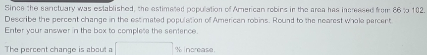 Since the sanctuary was established, the estimated population of American robins in the area has increased from 86 to 102. 
Describe the percent change in the estimated population of American robins. Round to the nearest whole percent. 
Enter your answer in the box to complete the sentence. 
The percent change is about a □ % increase.