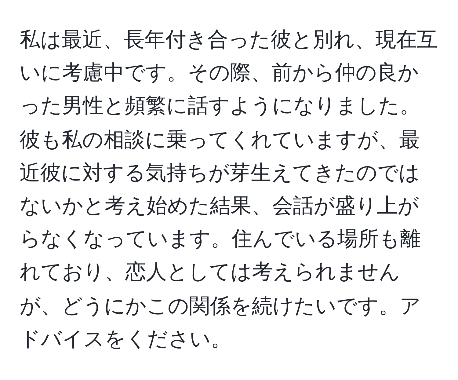 私は最近、長年付き合った彼と別れ、現在互いに考慮中です。その際、前から仲の良かった男性と頻繁に話すようになりました。彼も私の相談に乗ってくれていますが、最近彼に対する気持ちが芽生えてきたのではないかと考え始めた結果、会話が盛り上がらなくなっています。住んでいる場所も離れており、恋人としては考えられませんが、どうにかこの関係を続けたいです。アドバイスをください。