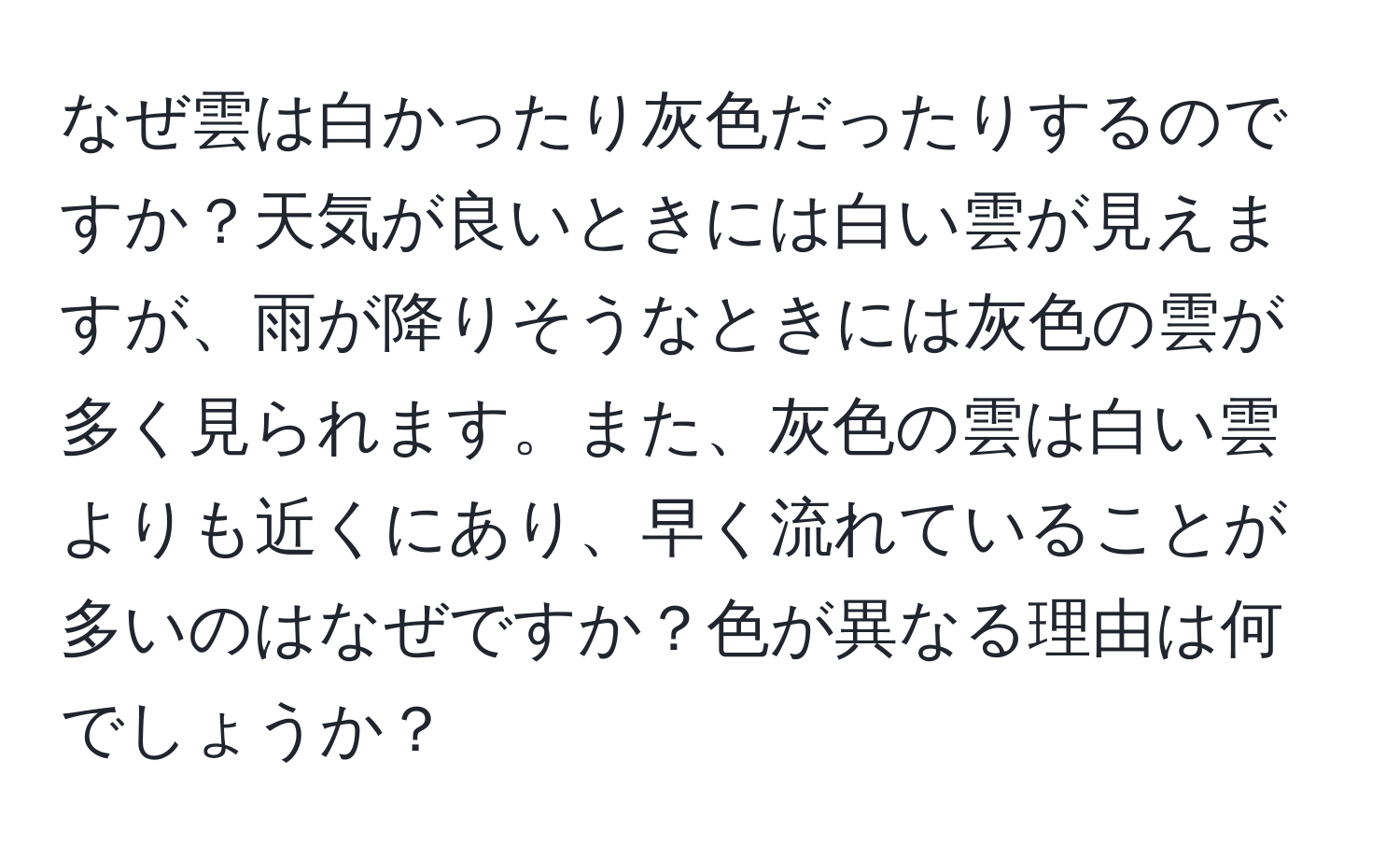 なぜ雲は白かったり灰色だったりするのですか？天気が良いときには白い雲が見えますが、雨が降りそうなときには灰色の雲が多く見られます。また、灰色の雲は白い雲よりも近くにあり、早く流れていることが多いのはなぜですか？色が異なる理由は何でしょうか？