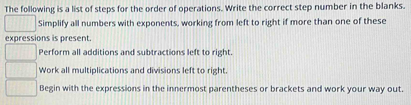 The following is a list of steps for the order of operations. Write the correct step number in the blanks. 
Simplify all numbers with exponents, working from left to right if more than one of these 
expressions is present. 
Perform all additions and subtractions left to right. 
Work all multiplications and divisions left to right. 
Begin with the expressions in the innermost parentheses or brackets and work your way out.