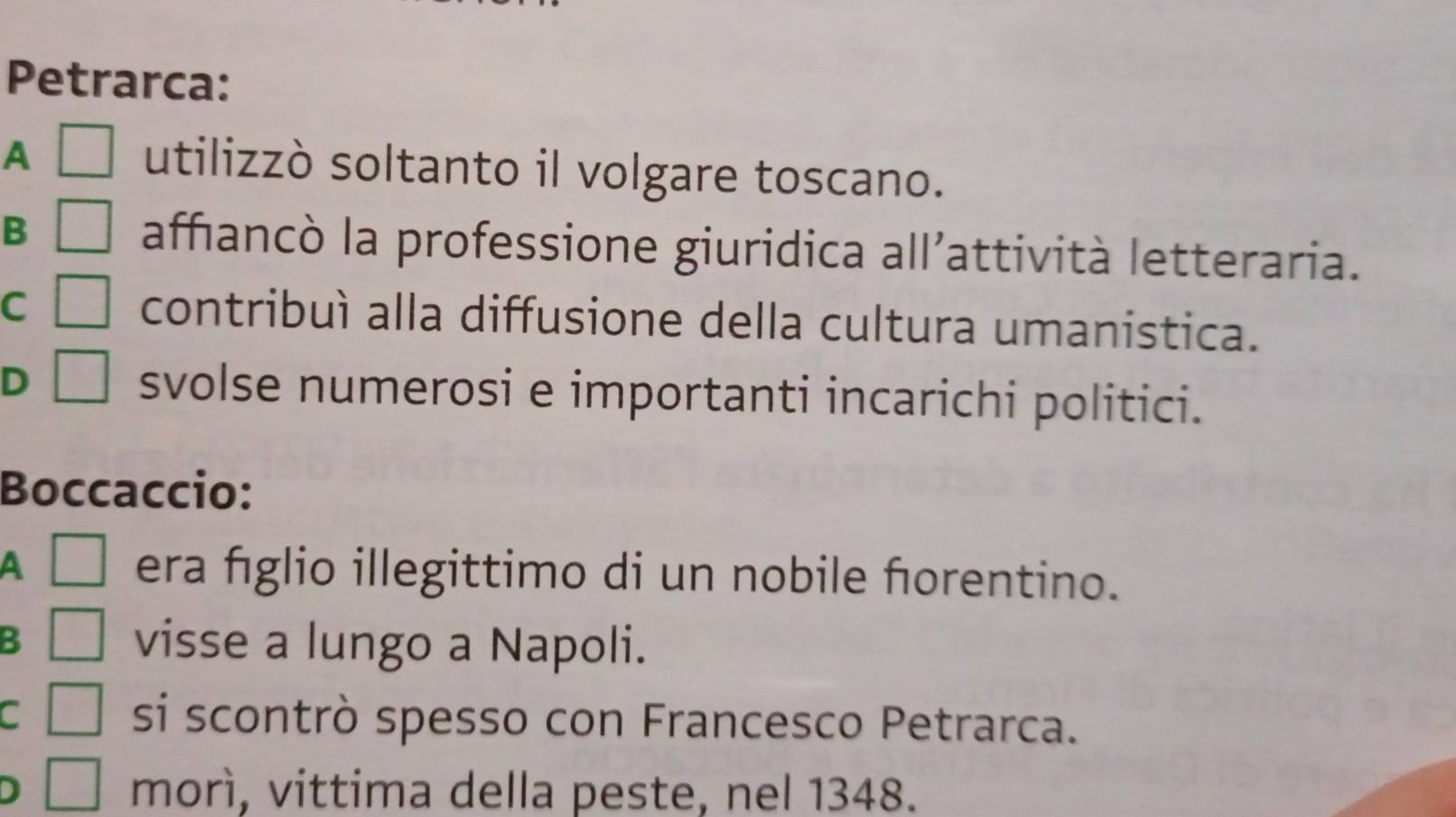 Petrarca:
A □ utilizzò soltanto il volgare toscano.
B □ affıancò la professione giuridica all’attività letteraria.
C □ contribuì alla diffusione della cultura umanistica.
D □ svolse numerosi e importanti incarichi politici.
Boccaccio:
A □ era fíglio illegittimo di un nobile forentino.
3 □ visse a lungo a Napoli.
C □ si scontrò spesso con Francesco Petrarca.
J □ morì, vittima della peste, nel 1348.