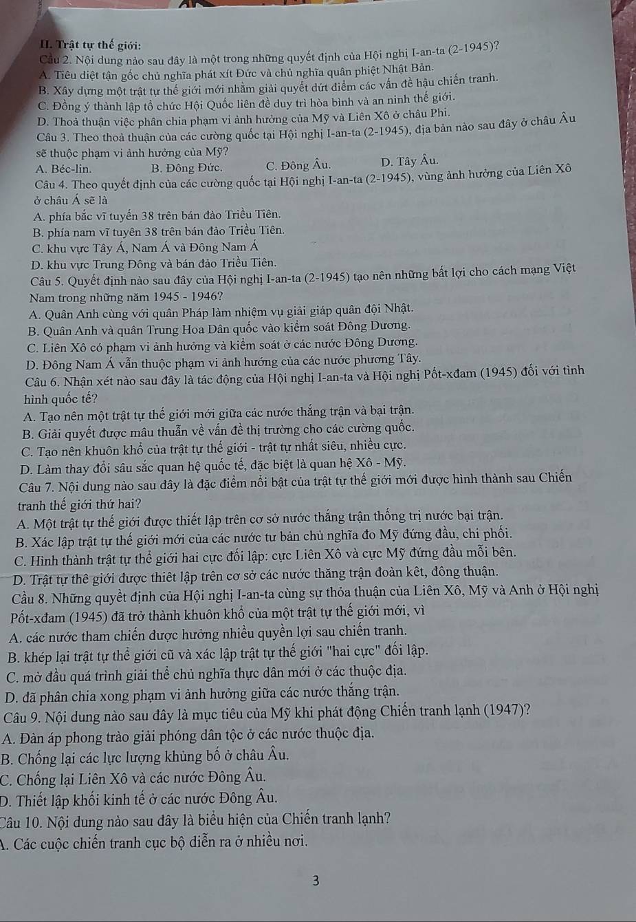 Trật tự thế giới: ?
Cầu 2. Nội dung nào sau đây là một trong những quyết định của Hội nghị I-an-ta (2-1945)
A. Tiêu diệt tận gốc chủ nghĩa phát xít Đức và chủ nghĩa quân phiệt Nhật Bản.
B. Xây dựng một trật tự thế giới mới nhằm giải quyết dứt điểm các vấn đề hậu chiến tranh.
C. Đồng ý thành lập tổ chức Hội Quốc liên đề duy trì hòa bình và an ninh thế giới.
D. Thoả thuận việc phân chia phạm vi ảnh hưởng của Mỹ và Liên Xô ở châu Phi.
Câu 3. Theo thoả thuân của các cường quốc tại Hội nghị I-an-ta (2-1945), địa bản nào sau đây ở châu Âu
sẽ thuộc phạm vi ảnh hưởng của Mỹ?
A. Béc-lin. B. Đông Đức. C. Đông Âu. D. Tây Âu.
Câu 4. Theo quyết định của các cường quốc tại Hội nghị I-an-ta (2-1945) 0, vùng ảnh hưởng của Liên Xô
ở châu Á sẽ là
A. phía bắc vĩ tuyến 38 trên bán đào Triều Tiên.
B. phía nam vĩ tuyên 38 trên bán đảo Triều Tiên.
C. khu vực Tây Á, Nam Á và Đông Nam Á
D. khu vực Trung Đông và bán đảo Triều Tiên.
Câu 5. Quyết định nào sau đây của Hội nghị I-an-ta (2-1945) tạo nên những bất lợi cho cách mạng Việt
Nam trong những năm 1945 - 1946?
A. Quân Anh cùng với quân Pháp làm nhiệm vụ giải giáp quân đội Nhật.
B. Quân Anh và quân Trung Hoa Dân quốc vào kiểm soát Đông Dương.
C. Liên Xô có phạm vi ảnh hưởng và kiểm soát ở các nước Đông Dương.
D. Đông Nam Á vẫn thuộc phạm vi ảnh hướng của các nước phương Tây.
Câu 6. Nhận xét nào sau đây là tác động của Hội nghị I-an-ta và Hội nghị Pốt-xđam (1945) đối với tình
hình quốc tế?
A. Tạo nên một trật tự thế giới mới giữa các nước thắng trận và bại trận.
B. Giải quyết được mâu thuẫn về vấn đề thị trường cho các cường quốc.
C. Tạo nên khuôn khổ của trật tự thế giới - trật tự nhất siêu, nhiều cực.
D. Làm thay đổi sâu sắc quan hệ quốc tế, đặc biệt là quan hệ 1 Xhat oo-M 7.
Câu 7. Nội dung nào sau đây là đặc điểm nổi bật của trật tự thế giới mới được hình thành sau Chiến
tranh thế giới thứ hai?
A. Một trật tự thế giới được thiết lập trên cơ sở nước thắng trận thống trị nước bại trận.
B. Xác lập trật tự thế giới mới của các nước tư bản chủ nghĩa đo Mỹ đứng đầu, chi phối.
C. Hình thành trật tự thể giới hai cực đối lập: cực Liên Xô và cực Mỹ đứng đầu mỗi bên.
D. Trật tự thê giới được thiết lập trên cơ sở các nước thăng trận đoàn kết, đông thuận.
Cầu 8. Những quyềt định của Hội nghị I-an-ta cùng sự thỏa thuận của Liên Xô, Mỹ và Anh ở Hội nghị
Pốt-xđam (1945) đã trở thành khuôn khổ của một trật tự thế giới mới, vì
A. các nước tham chiến được hưởng nhiều quyền lợi sau chiến tranh.
B. khép lại trật tự thể giới cũ và xác lập trật tự thế giới "hai cực" đối lập.
C. mở đầu quá trình giải thể chủ nghĩa thực dân mới ở các thuộc địa.
D. đã phân chia xong phạm vi ảnh hưởng giữa các nước thắng trận.
Câu 9. Nội dung nào sau đây là mục tiêu của Mỹ khi phát động Chiến tranh lạnh (1947)?
A. Đàn áp phong trào giải phóng dân tộc ở các nước thuộc địa.
B. Chống lại các lực lượng khủng bố ở châu Âu.
C. Chống lại Liên Xô và các nước Đông Âu.
D. Thiết lập khối kinh tế ở các nước Đông Âu.
Câu 10. Nội dung nào sau đây là biểu hiện của Chiến tranh lạnh?
A. Các cuộc chiến tranh cục bộ diễn ra ở nhiều nơi.
3