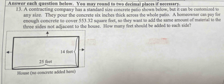 Answer each question below. You may round to two decimal places if necessary.
13. A contracting company has a standard size concrete patio shown below, but it can be customized to
any size. They pour the concrete six inches thick across the whole patio. A homeowner can pay for
enough concrete to cover 553.32 square feet, so they want to add the same amount of material to the
three sides not adjacent to the house. How many feet should be added to each side?
14 feet
25 feet
House (no concrete added here)