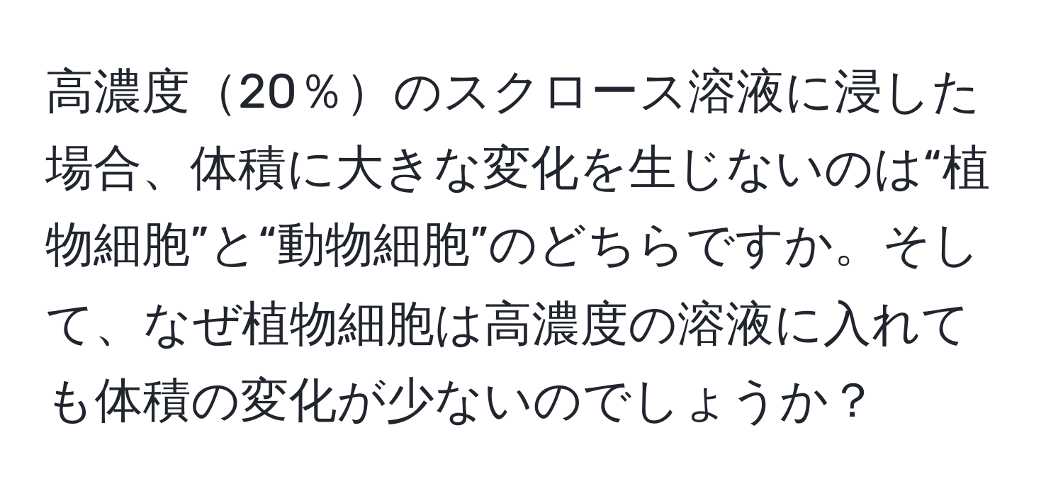 高濃度20％のスクロース溶液に浸した場合、体積に大きな変化を生じないのは“植物細胞”と“動物細胞”のどちらですか。そして、なぜ植物細胞は高濃度の溶液に入れても体積の変化が少ないのでしょうか？