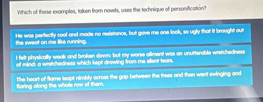 Which of these examples, taken from novels, uses the technique of personification?
He was perfectly cool and made no resistance, but gave me one look, so ugly that it brought out
the sweat on me like running.
I felt physically weak and broken down: but my worse ailment was an unutterable wretchedness
of mind: a wretchedness which kept drawing from me silent tears.
The heart of flame leapt nimbly across the gap between the trees and then went swinging and
flaring along the whole row of them.