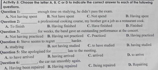 Activity 5: Choose the letter A, B, C or D to indicate the correct answer to each of the following
questions.
Question 1: _enough time on studying, he didn’t pass the exam
A. Not having spent B. Not have spent C. Not spend D. Having spent
Question 2:_ a professional cooking course, my brother got a job as a restaurant cook.
A. To finish B. Having finished C. Have finished D. Finished
Question 3: _for weeks, the band gave an outstanding performance at the concert.
A. Not having practiced B. Having not practiced C. Practiced D. Having practiced
Question 4: Steve seems to regret _harder.
A. studying B. not having studied C. to have studied D. having studied
Question 5: She apologised for _late to the meeting.
A. to have arrived B. having arrived C. arrived D. to arrive
Question 6: _, the car ran smoothly again.
A. Having been repaired B. Having repaired C. Being repaired D. Repairing