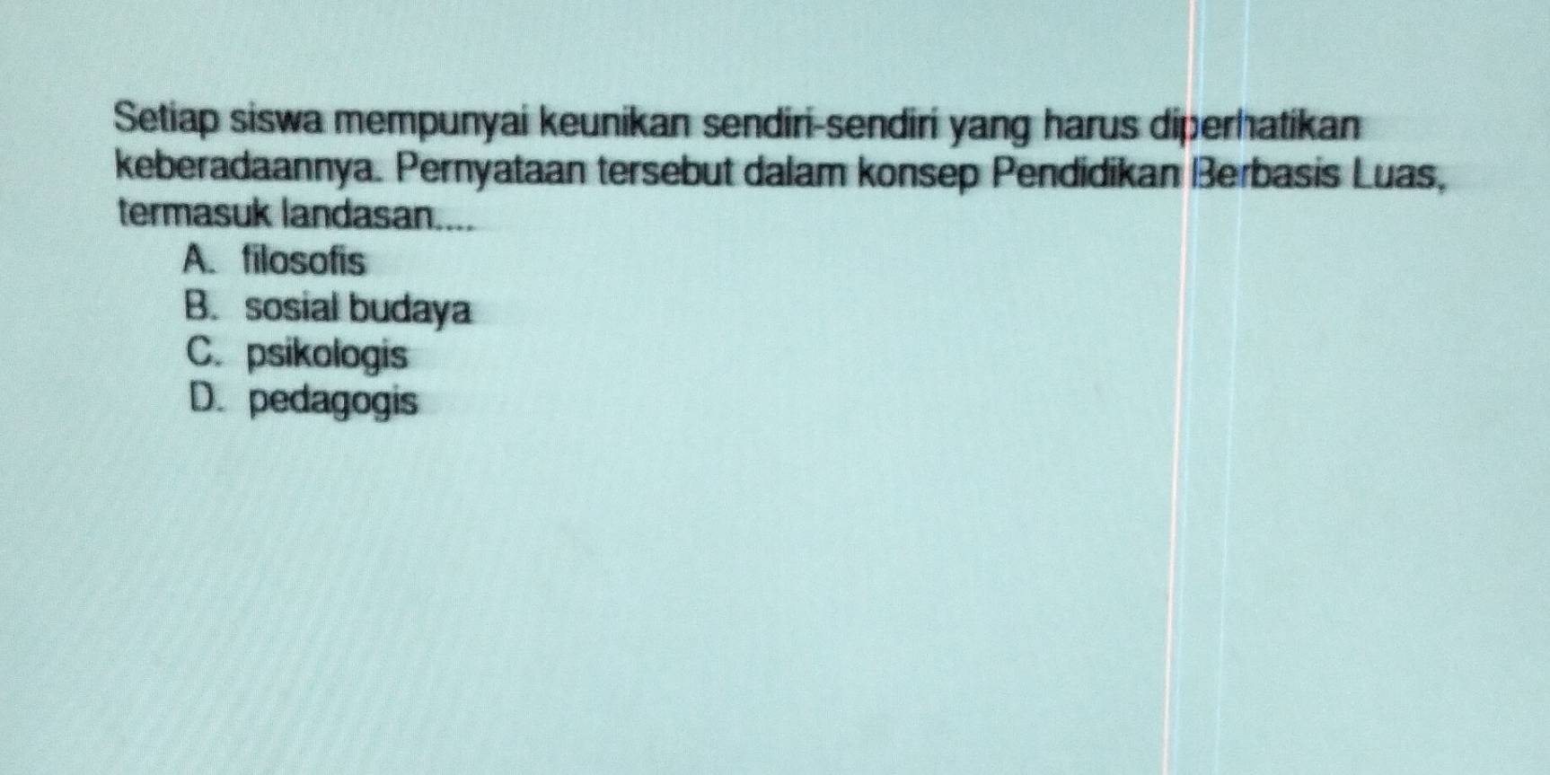 Setiap siswa mempunyai keunikan sendiri-sendiri yang harus diperhatikan
keberadaannya. Pernyataan tersebut dalam konsep Pendidikan Berbasis Luas,
termasuk landasan....
A. filosofis
B. sosial budaya
C. psikologis
D. pedagogis