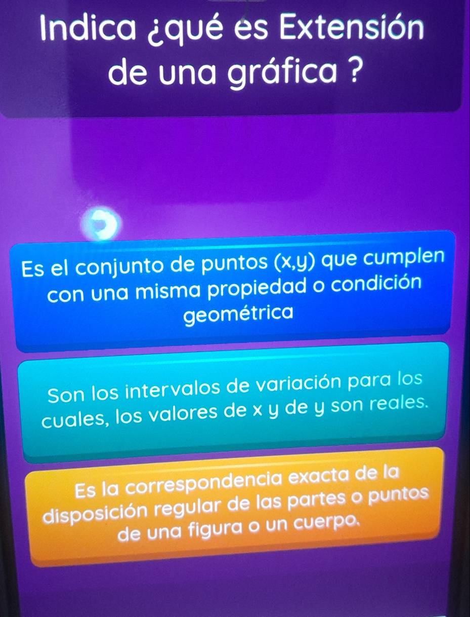 Indica ¿qué es Extensión
de una gráfica ?
Es el conjunto de puntos (x,y) que cumplen
con una misma propiedad o condición
geométrica
Son los intervalos de variación para los
cuales, los valores de x y de y son reales.
Es la correspondencia exacta de la
disposición regular de las partes o puntos
de una figura o un cuerpo.