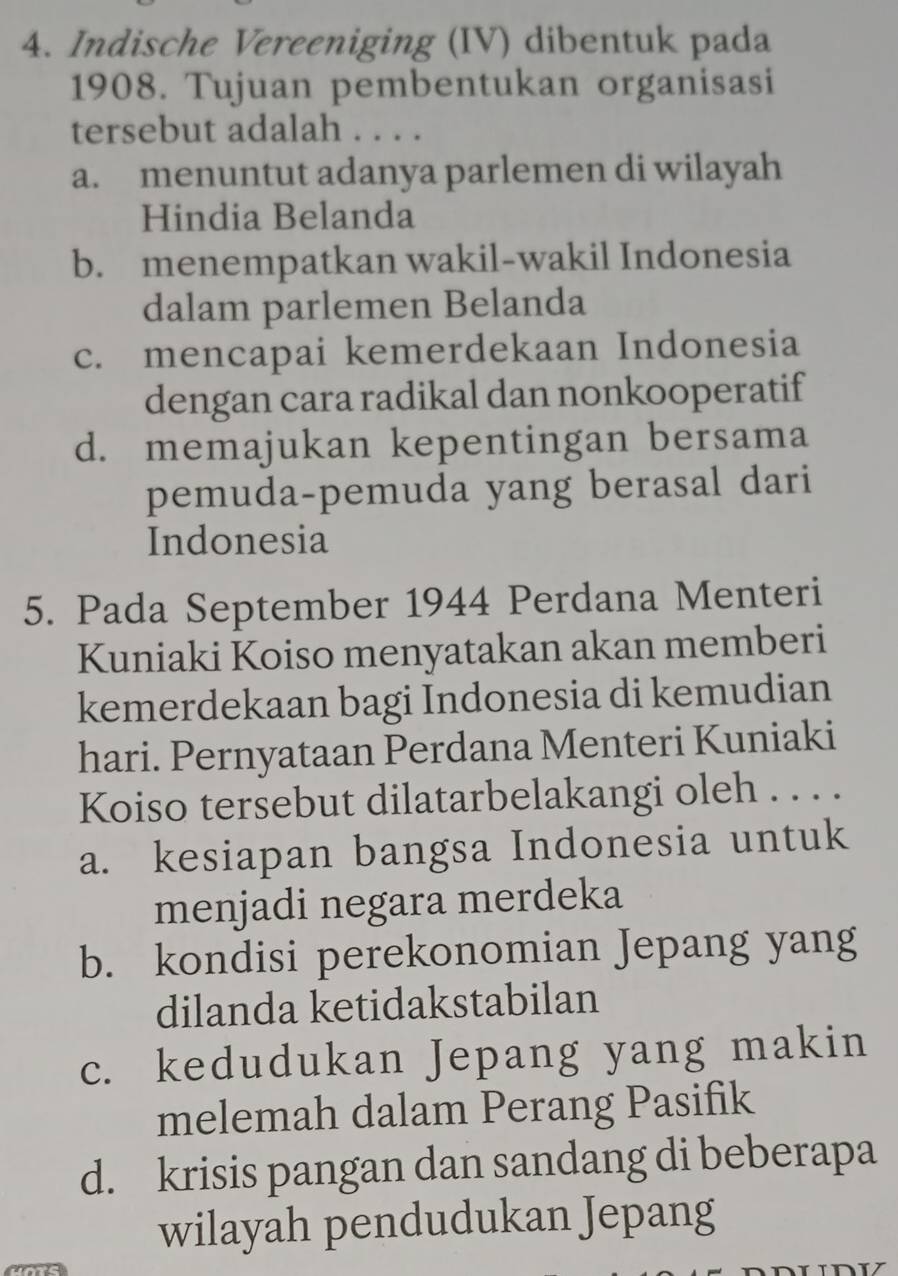 Indische Vereeniging (IV) dibentuk pada
1908. Tujuan pembentukan organisasi
tersebut adalah . . . .
a. menuntut adanya parlemen di wilayah
Hindia Belanda
b. menempatkan wakil-wakil Indonesia
dalam parlemen Belanda
c. mencapai kemerdekaan Indonesia
dengan cara radikal dan nonkooperatif
d. memajukan kepentingan bersama
pemuda-pemuda yang berasal dari
Indonesia
5. Pada September 1944 Perdana Menteri
Kuniaki Koiso menyatakan akan memberi
kemerdekaan bagi Indonesia di kemudian
hari. Pernyataan Perdana Menteri Kuniaki
Koiso tersebut dilatarbelakangi oleh . . . .
a. kesiapan bangsa Indonesia untuk
menjadi negara merdeka
b. kondisi perekonomian Jepang yang
dilanda ketidakstabilan
c. kedudukan Jepang yang makin
melemah dalam Perang Pasifik
d. krisis pangan dan sandang di beberapa
wilayah pendudukan Jepang